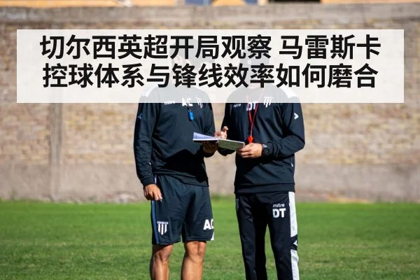 切尔西英超开局观察 马雷斯卡控球体系与锋线效率如何磨合 - kaiyun