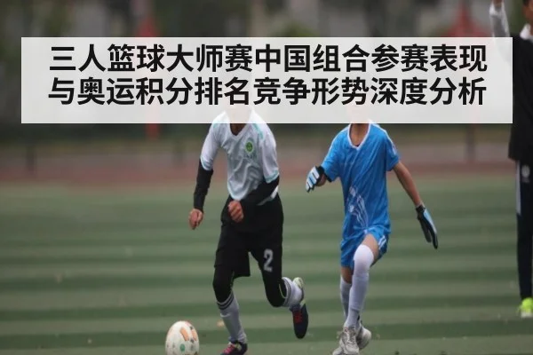 三人篮球大师赛中国组合参赛表现与奥运积分排名竞争形势深度分析 - kaiyun